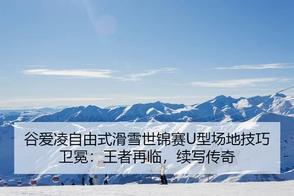 谷爱凌自由式滑雪世锦赛U型场地技巧卫冕：王者再临，续写传奇