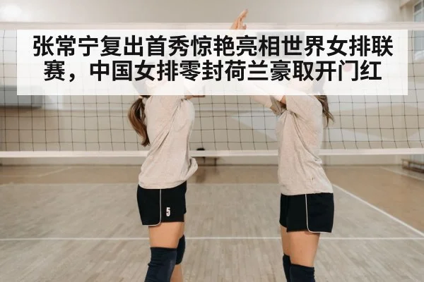 张常宁复出首秀惊艳亮相世界女排联赛，中国女排零封荷兰豪取开门红